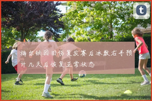 梅尔顿因旧伤复发赛后冰敷右手预计几天后恢复正常状态