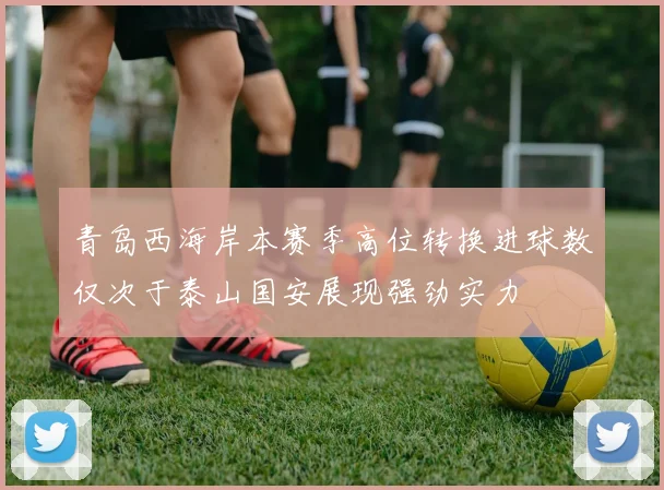 青岛西海岸本赛季高位转换进球数仅次于泰山国安展现强劲实力