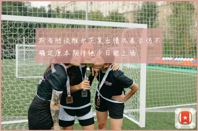 斯洛特谈维尔茨复出情况表示仍不确定原本期待他今日能上场