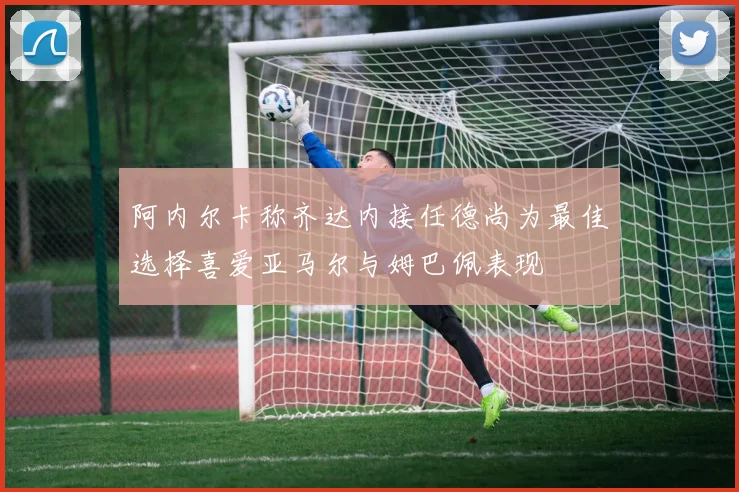 阿内尔卡称齐达内接任德尚为最佳选择喜爱亚马尔与姆巴佩表现