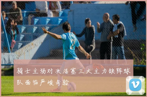 骑士主场对决活塞三大主力缺阵球队面临严峻考验