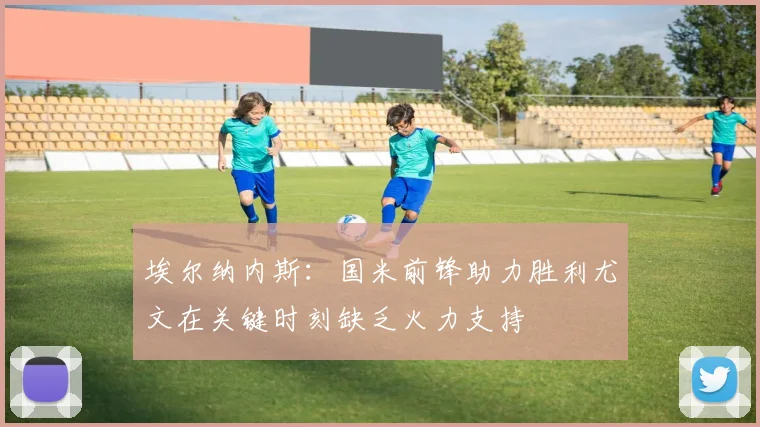 埃尔纳内斯：国米前锋助力胜利尤文在关键时刻缺乏火力支持