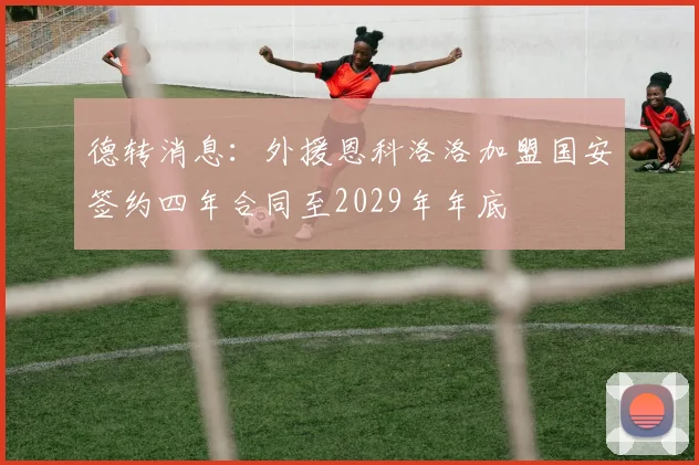 德转消息：外援恩科洛洛加盟国安签约四年合同至2029年年底