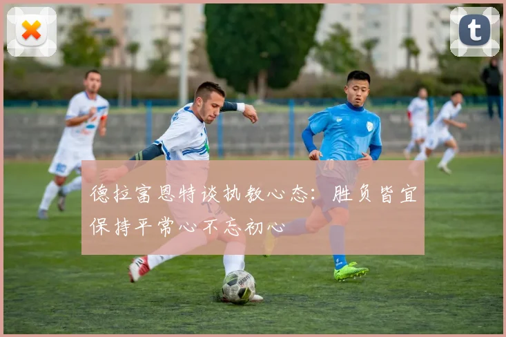 德拉富恩特谈执教心态：胜负皆宜保持平常心不忘初心