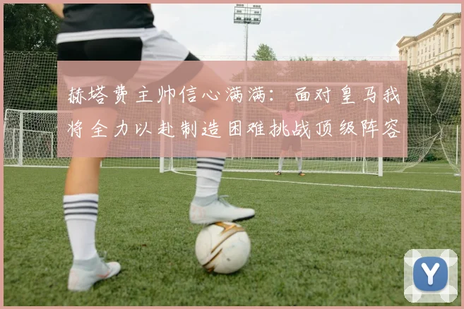 赫塔费主帅信心满满：面对皇马我将全力以赴制造困难挑战顶级阵容