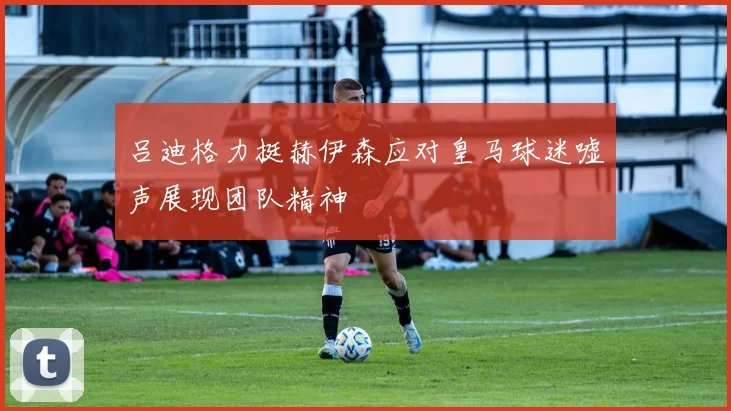 吕迪格力挺赫伊森应对皇马球迷嘘声展现团队精神
