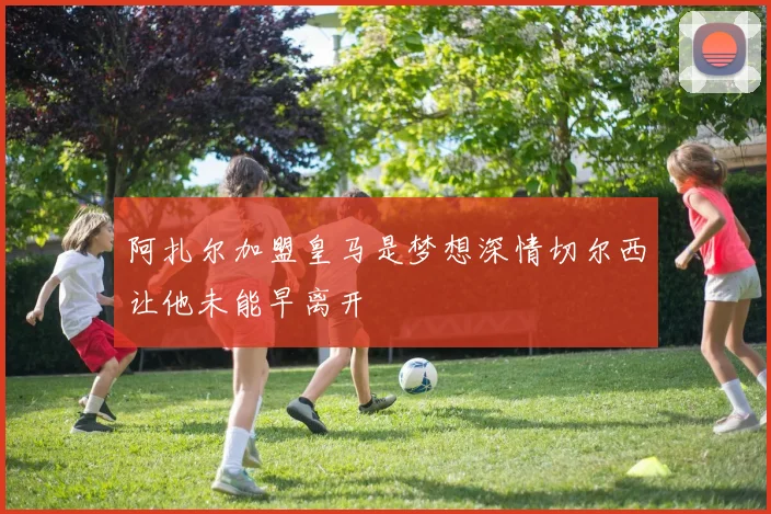 阿扎尔加盟皇马是梦想深情切尔西让他未能早离开