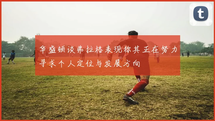 华盛顿谈弗拉格表现称其正在努力寻求个人定位与发展方向