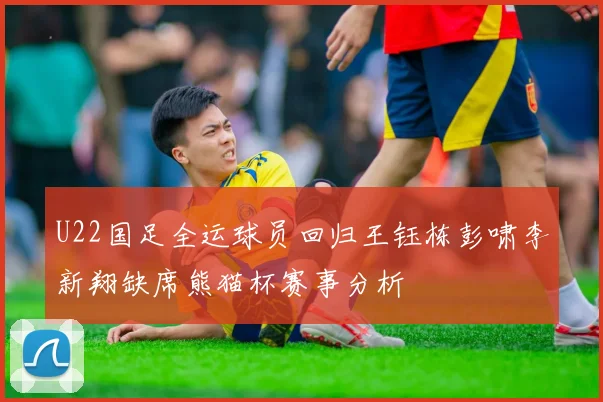 U22国足全运球员回归王钰栋彭啸李新翔缺席熊猫杯赛事分析