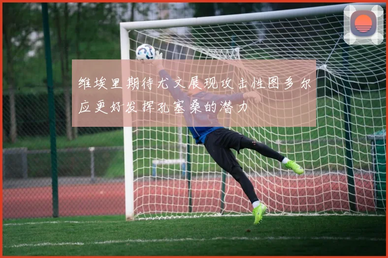 维埃里期待尤文展现攻击性图多尔应更好发挥孔塞桑的潜力