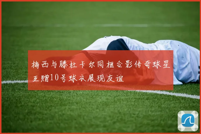 梅西与滕杜卡尔同框合影传奇球星互赠10号球衣展现友谊