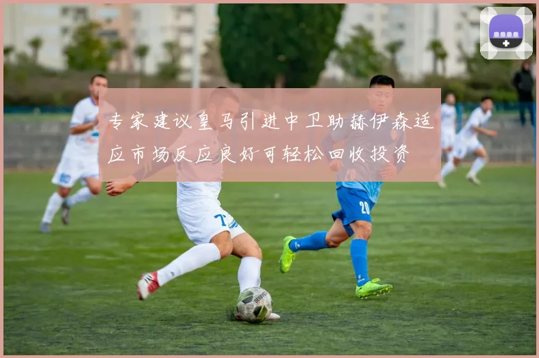 专家建议皇马引进中卫助赫伊森适应市场反应良好可轻松回收投资