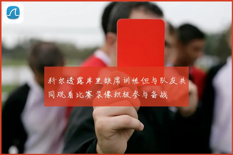科尔透露库里缺席训练但与队友共同观看比赛录像积极参与备战