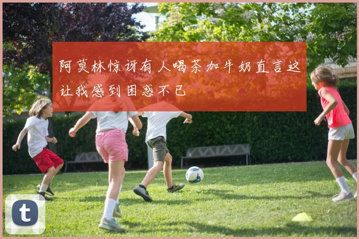 阿莫林惊讶有人喝茶加牛奶直言这让我感到困惑不已