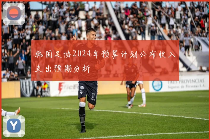 韩国足协2024年预算计划公布收入支出预期分析