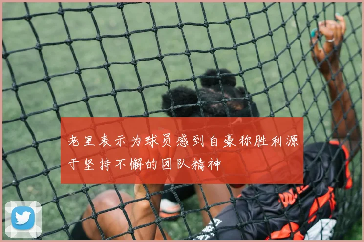 老里表示为球员感到自豪称胜利源于坚持不懈的团队精神