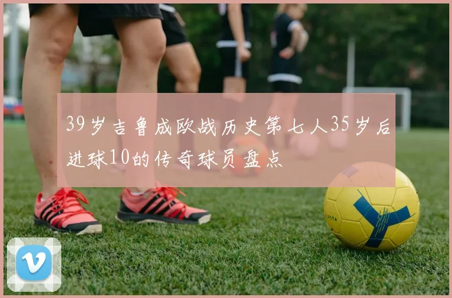 39岁吉鲁成欧战历史第七人35岁后进球10的传奇球员盘点