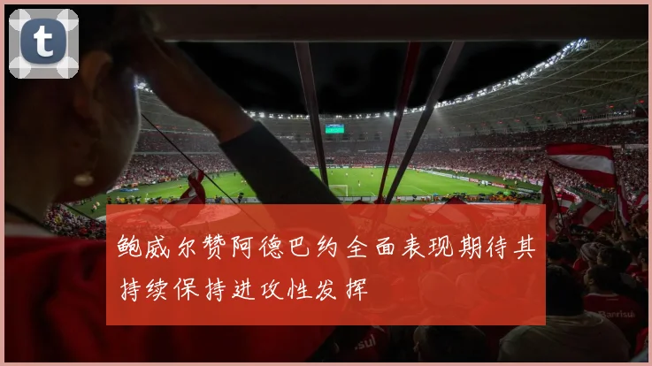 鲍威尔赞阿德巴约全面表现期待其持续保持进攻性发挥