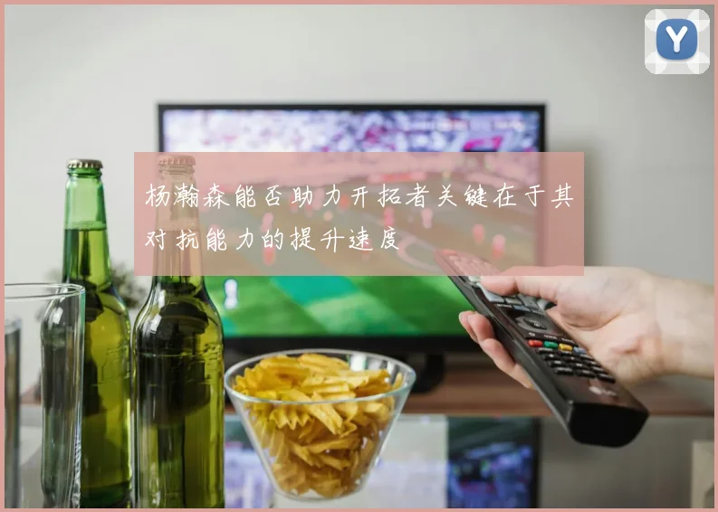 杨瀚森能否助力开拓者关键在于其对抗能力的提升速度