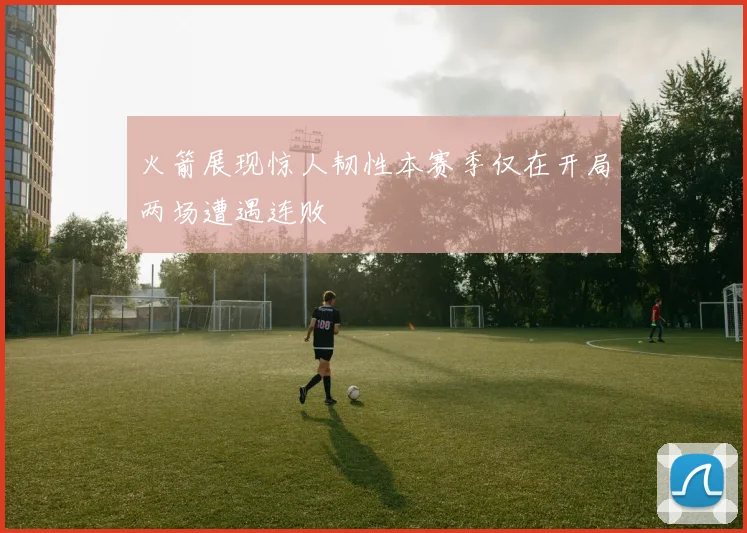 火箭展现惊人韧性本赛季仅在开局两场遭遇连败