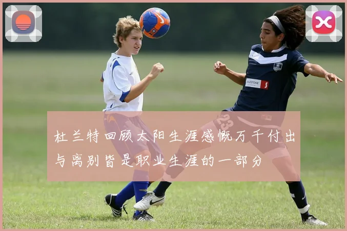 杜兰特回顾太阳生涯感慨万千付出与离别皆是职业生涯的一部分