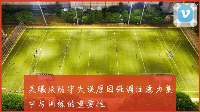 吴曦谈防守失误原因强调注意力集中与训练的重要性
