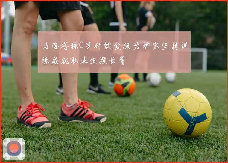 马洛塔称C罗对饮食极为讲究坚持训练成就职业生涯长青