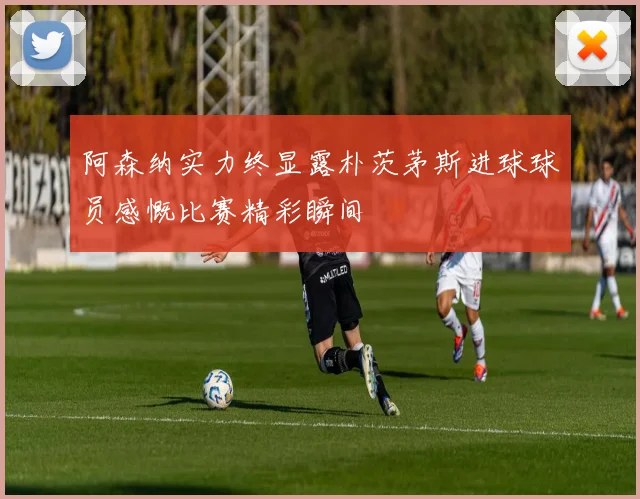 阿森纳实力终显露朴茨茅斯进球球员感慨比赛精彩瞬间