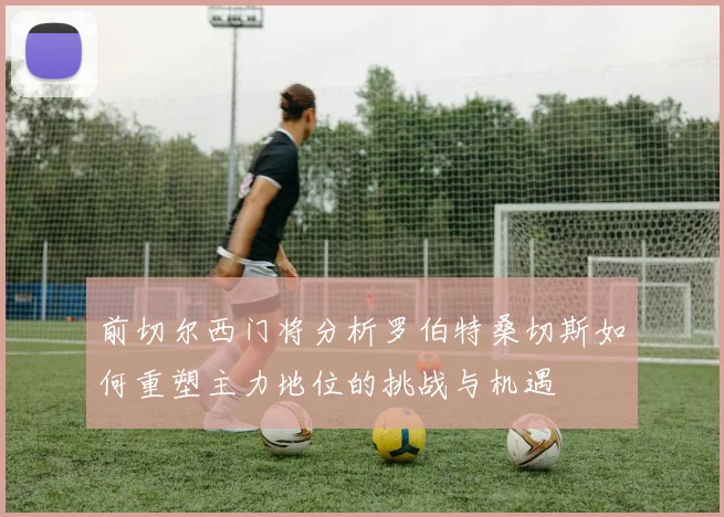 前切尔西门将分析罗伯特桑切斯如何重塑主力地位的挑战与机遇