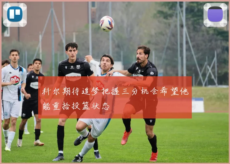 科尔期待追梦把握三分机会希望他能重拾投篮状态