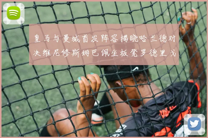 皇马与曼城首发阵容揭晓哈兰德对决维尼修斯姆巴佩坐板凳罗德里戈出战