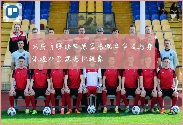 老詹自曝缺阵原因感慨年华流逝身体逐渐显露老化迹象