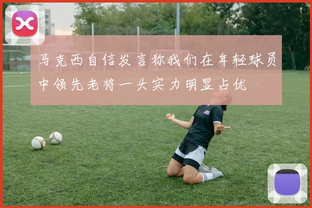 马克西自信发言称我们在年轻球员中领先老将一头实力明显占优