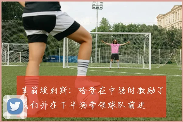 基翁埃利斯：哈登在中场时激励了我们并在下半场带领球队前进