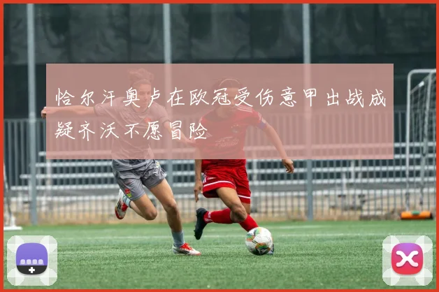 恰尔汗奥卢在欧冠受伤意甲出战成疑齐沃不愿冒险