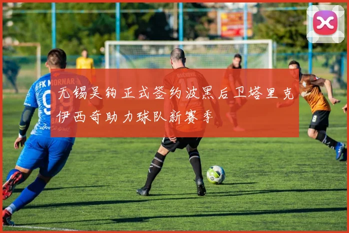 无锡吴钩正式签约波黑后卫塔里克伊西奇助力球队新赛季