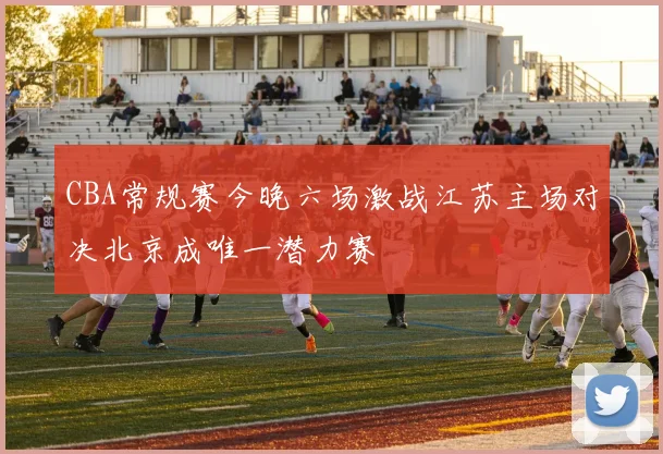 CBA常规赛今晚六场激战江苏主场对决北京成唯一潜力赛