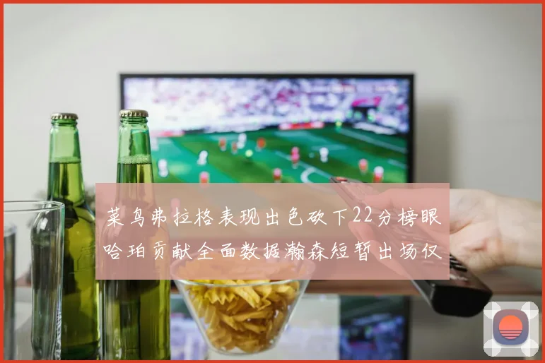 菜鸟弗拉格表现出色砍下22分榜眼哈珀贡献全面数据瀚森短暂出场仅得2分