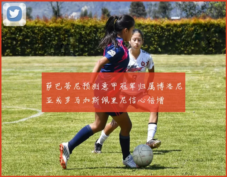 萨巴蒂尼预测意甲冠军归属博洛尼亚或罗马加斯佩里尼信心倍增