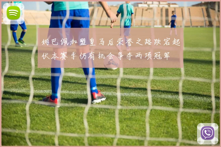 姆巴佩加盟皇马后荣誉之路跌宕起伏本赛季仍有机会争夺两项冠军