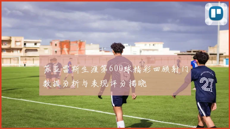 苏亚雷斯生涯第600球精彩回顾射门数据分析与表现评分揭晓