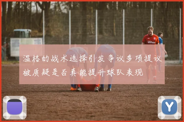 温格的战术选择引发争议多项提议被质疑是否真能提升球队表现